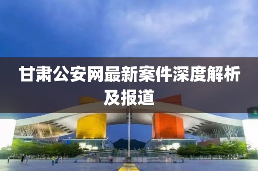 甘肃公安网最新案件深度解析及报道