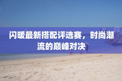 闪暖最新搭配评选赛，时尚潮流的巅峰对决