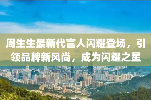 周生生最新代言人闪耀登场，引领品牌新风尚，成为闪耀之星