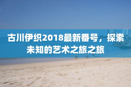 古川伊织2018最新番号，探索未知的艺术之旅之旅
