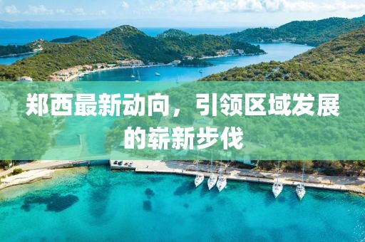 郑西最新动向，引领区域发展的崭新步伐