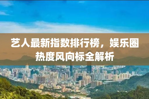 艺人最新指数排行榜，娱乐圈热度风向标全解析