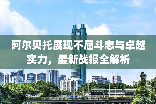 阿尔贝托展现不屈斗志与卓越实力，最新战报全解析