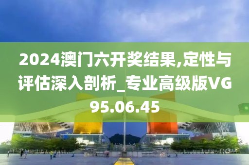 2024澳门六开奖结果,定性与评估深入剖析_专业高级版VG95.06.45