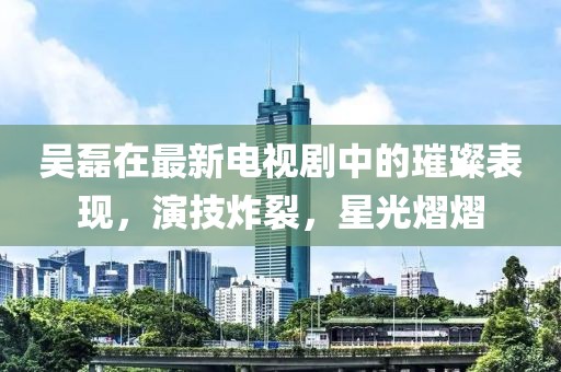 吴磊在最新电视剧中的璀璨表现，演技炸裂，星光熠熠
