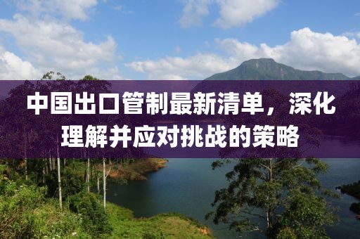 中国出口管制最新清单，深化理解并应对挑战的策略