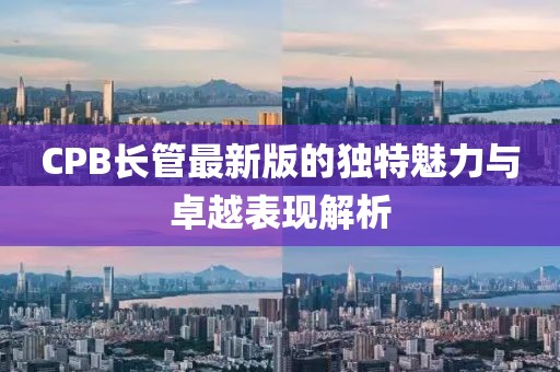 CPB长管最新版的独特魅力与卓越表现解析