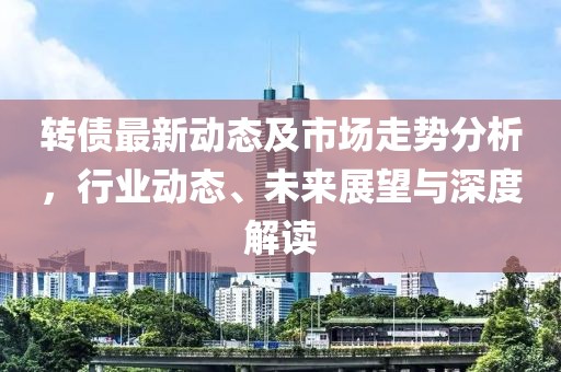 转债最新动态及市场走势分析，行业动态、未来展望与深度解读