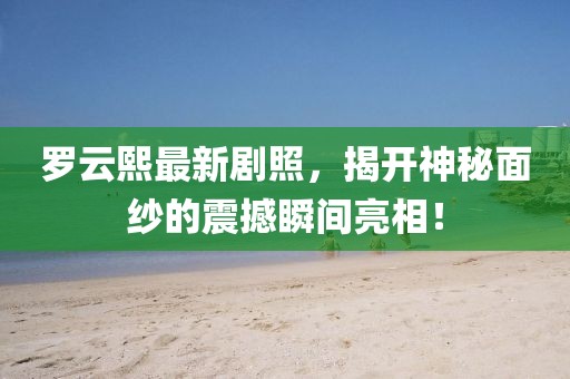 罗云熙最新剧照，揭开神秘面纱的震撼瞬间亮相！