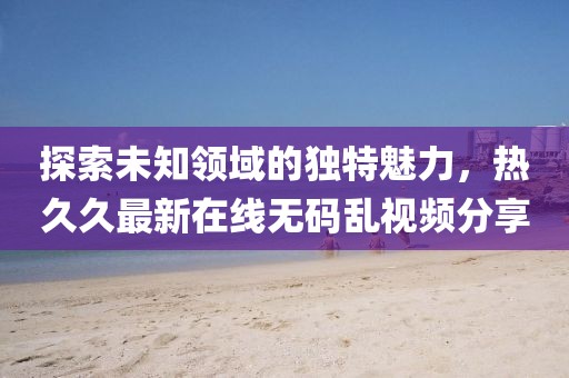 探索未知领域的独特魅力，热久久最新在线无码乱视频分享