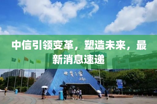 中信引领变革，塑造未来，最新消息速递
