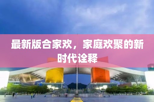 最新版合家欢，家庭欢聚的新时代诠释