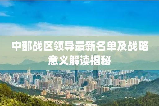 中部战区领导最新名单及战略意义解读揭秘