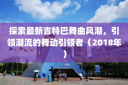 探索最新吉特巴舞曲风潮，引领潮流的舞动引领者（2018年）