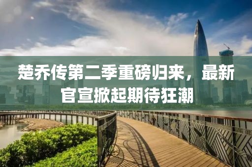 楚乔传第二季重磅归来，最新官宣掀起期待狂潮
