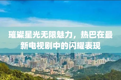 璀璨星光无限魅力，热巴在最新电视剧中的闪耀表现