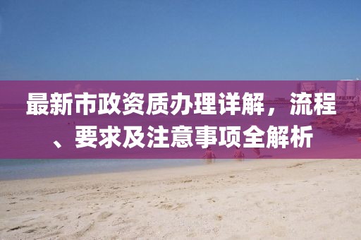 最新市政资质办理详解，流程、要求及注意事项全解析
