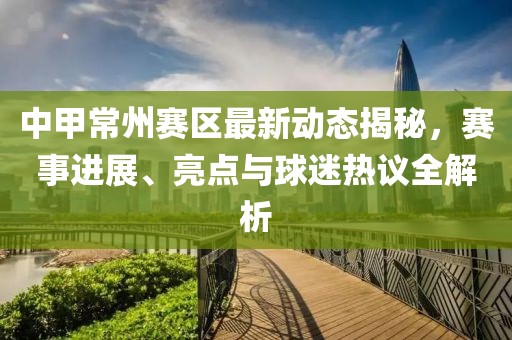 中甲常州赛区最新动态揭秘，赛事进展、亮点与球迷热议全解析