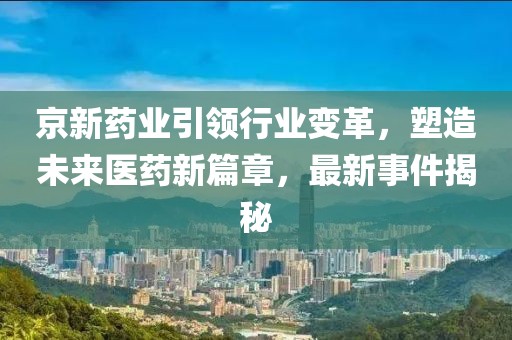 京新药业引领行业变革，塑造未来医药新篇章，最新事件揭秘