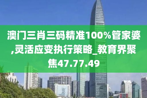 澳门三肖三码精准100%管家婆,灵活应变执行策略_教育界聚焦47.77.49