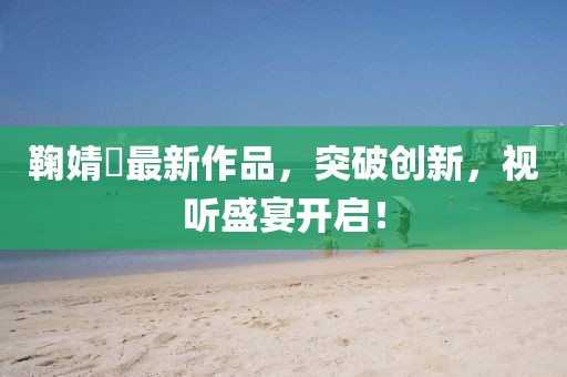 鞠婧祎最新作品，突破创新，视听盛宴开启！