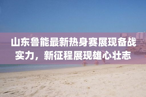 山东鲁能最新热身赛展现备战实力，新征程展现雄心壮志