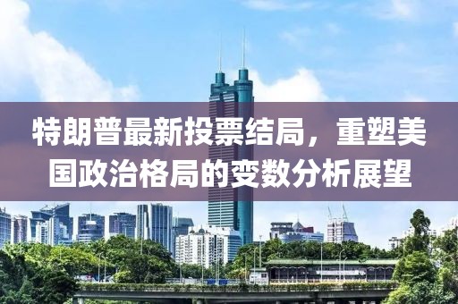 特朗普最新投票结局，重塑美国政治格局的变数分析展望