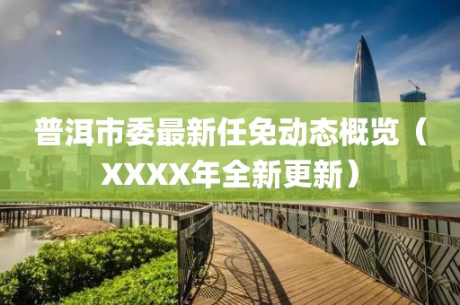 普洱市委最新任免动态概览（XXXX年全新更新）