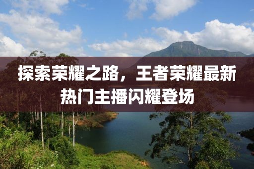探索荣耀之路，王者荣耀最新热门主播闪耀登场