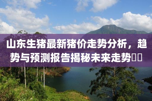 山东生猪最新猪价走势分析，趋势与预测报告揭秘未来走势​​