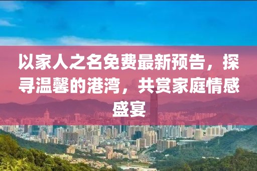 以家人之名免费最新预告，探寻温馨的港湾，共赏家庭情感盛宴
