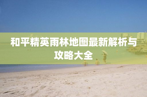 和平精英雨林地图最新解析与攻略大全
