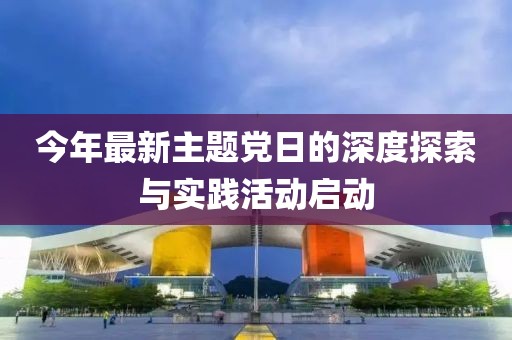 今年最新主题党日的深度探索与实践活动启动