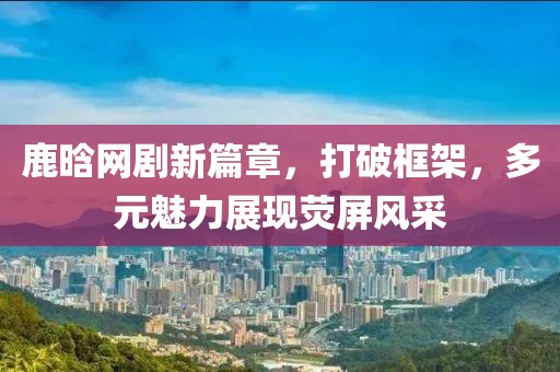 鹿晗网剧新篇章，打破框架，多元魅力展现荧屏风采