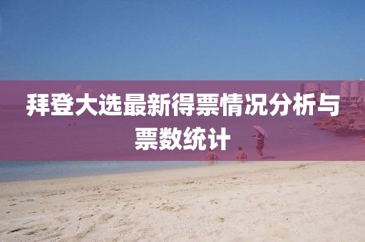 拜登大选最新得票情况分析与票数统计