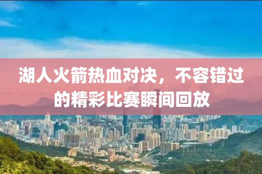 湖人火箭热血对决，不容错过的精彩比赛瞬间回放
