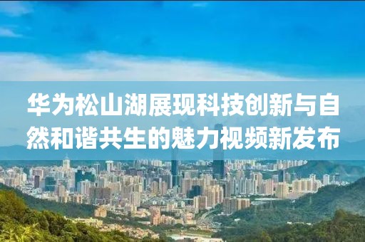 华为松山湖展现科技创新与自然和谐共生的魅力视频新发布