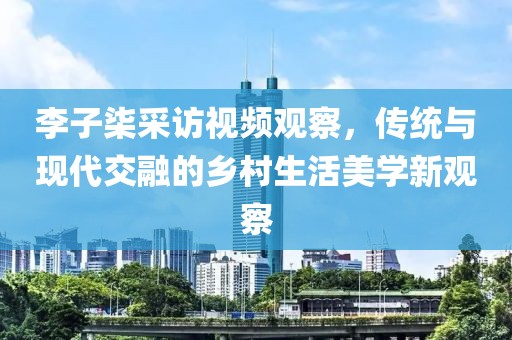 李子柒采访视频观察，传统与现代交融的乡村生活美学新观察