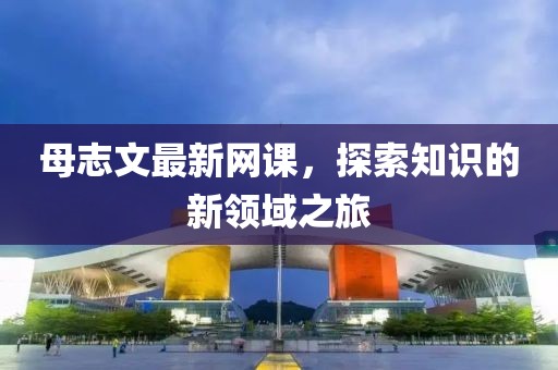 母志文最新网课，探索知识的新领域之旅