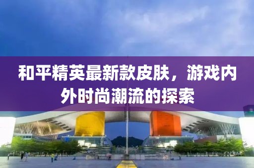 和平精英最新款皮肤，游戏内外时尚潮流的探索