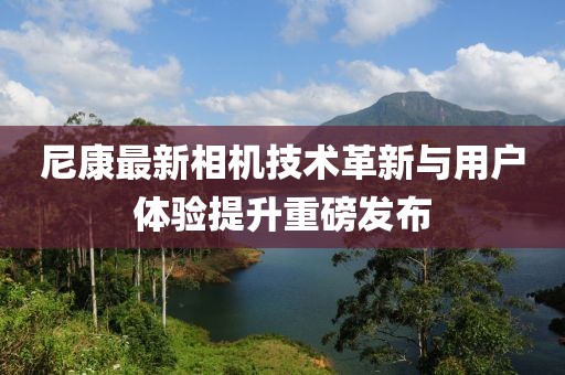 尼康最新相机技术革新与用户体验提升重磅发布