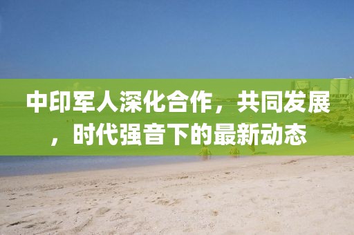 中印军人深化合作，共同发展，时代强音下的最新动态