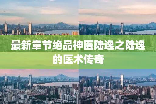 最新章节绝品神医陆逸之陆逸的医术传奇