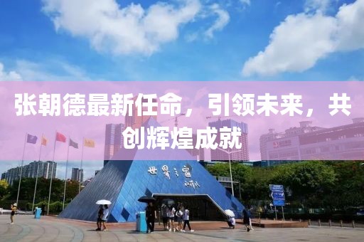 张朝德最新任命，引领未来，共创辉煌成就