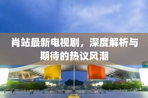肖站最新电视剧，深度解析与期待的热议风潮