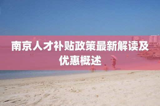 南京人才补贴政策最新解读及优惠概述