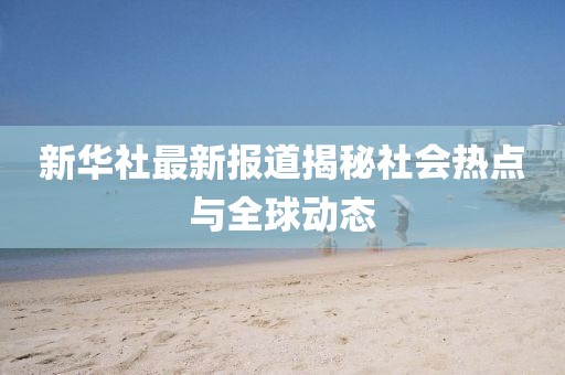 新华社最新报道揭秘社会热点与全球动态