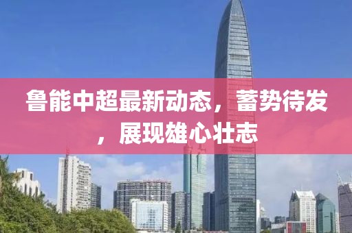 鲁能中超最新动态，蓄势待发，展现雄心壮志