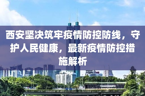 西安坚决筑牢疫情防控防线，守护人民健康，最新疫情防控措施解析