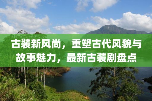 古装新风尚，重塑古代风貌与故事魅力，最新古装剧盘点